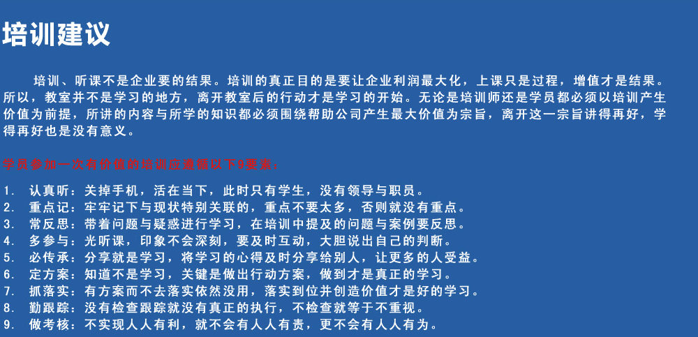 培訓建議
培訓、聽課不是企業要的結果。培訓的真正目的是要讓企業利潤最大化，上課只是過程，增值才是結果。所以，教室并不是學習的地方，離開教室后的行動才是學習的開始。無論是培訓師還是學員都必須以培訓產生價值為前提，所講的內容與所學的知識都必須圍繞幫助公司產生最大價值為宗旨，離開這一宗旨講得再好，學得再好也是沒有意義。
學員參加一次有價值的培訓應遵循以下9要素
1.認真聽：關掉手機，活在當下，此時只有學生，沒有領導與職員。
2.重點記：牢牢記下與現狀特別關聯的，重點不要太多，否則就沒有重點。
3.常反思：帶著問題與疑惑進行學習，在培訓中提及的問題與案例要反思。
4.多參與：光聽課，印象不會深刻，要及時互動，大膽說出自己的判斷。
5.必傳承：分享就是學習，將學習的心得及時分享給別人，讓更多的人受益。
6.定方案：知道不是學習，關鍵是做出行動方案，做到才是真正的學習。
7.抓落實：有方案而不去落實依然沒用，落實到位并創造價值才是好的學習。
8.勤跟蹤：沒有檢查跟蹤就沒有真正的執行，不檢查就等于不重視。
9.做考核：不實現人人有利，就不會有人人有責，更不會有人人有為。
