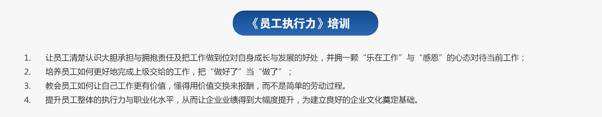 員工執行力培訓
1.讓員工清楚認識大膽承擔與擁抱責任及把工作做到位對自身成長與發展的好處，并擁一顆“樂在工作”與“感恩”的心態對待當前工作；
2.培養員工如何更好地完成上級交給的工作，把“做好了”當“做了”；
3.教會員工如何讓自己工作更有價值，懂得用價值交換來報酬，而不是簡單的勞動過程。
4.提升員工整體的執行力與職業化水平，從而讓企業業績得到大幅度提升，為建立良好的企業文化奠定基礎。