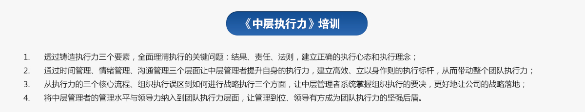 中層執行力培訓
1.透過鑄造執行力三個要素，全面理清執行的關鍵問題：結果、責任、法則，建立正確的執行心態和執行理念；
2.通過時間管理、情緒管理、溝通管理三個層面讓中層管理者提升自身的執行力，建立高效、立以身作則的執行標桿，從而帶動整個團隊執行力；
3.從執行力的三個核心流程、組織執行誤區到如何進行戰略執行三個方面，讓中層管理者系統掌握組織執行的要決，更好地讓公司的戰略落地；
4.將中層管理者的管理水平與領導力納入到團隊執行力層面，讓管理到位、領導有方成為團隊執行力的堅強后盾。