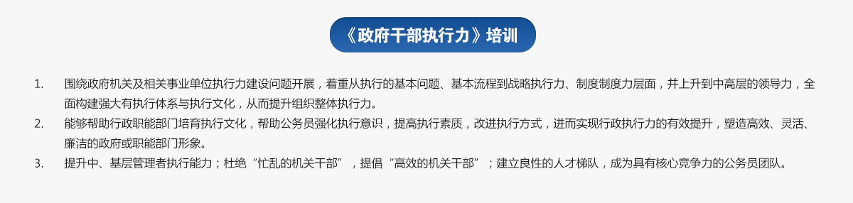 政府干部執行力培訓
1.圍繞政府機關及相關事業單位執行力建設問題開展，著重從執行的基本問題、基本流程到戰略執行力、制度制度力層面，并上升到中高層的領導力，全面構建強大有執行體系與執行文化，從而提升組織整體執行力。
2.能夠幫助行政職能部門培育執行文化，幫助公務員強化執行意識，提高執行素質，改進執行方式，進而實現行政執行力的有效提升，塑造高效、靈活、廉潔的政府或職能部門形象。
3.提升中、基層管理者執行能力；杜絕“忙亂的機關干部”，提倡“高效的機關干部”；建立良性的人才梯隊，成為具有核心競爭力的公務員團隊。