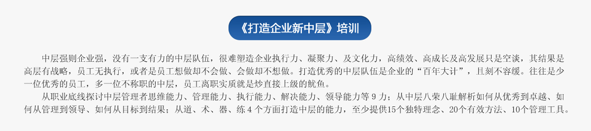 《打造企業新中層》培訓
   中層強則企業強，沒有一支有力的中層隊伍，很難塑造企業執行力、凝聚力、及文化力，高績效、高成長及高發展只是空談，其結果是高層有戰略，員工無執行，或者是員工想做卻不會做、會做卻不想做。打造優秀的中層隊伍是企業的“百年大計”，且刻不容緩。往往是少一位優秀的員工，多一位不稱職的中層，員工離職實質就是炒直接上級的魷魚。
   從職業底線探討中層管理者思維能力、管理能力、執行能力、解決能力、領導能力等９力；從中層八榮八恥解析如何從優秀到卓越、如何從管理到領導、如何從目標到結果；從道、術、器、練４個方面打造中層的能力，至少提供15個獨特理念、20個有效方法、10個管理工具。