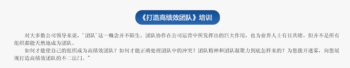  《打造高績效團隊》培訓
     對大多數公司領導來說，'團隊'這一概念并不陌生。團隊協作在公司運營中所發揮出的巨大作用，也為業界人士有目共睹。但并不是所有組織都能天然地成為團隊。
   如何才能使自己的組織成為高績效團隊？如何才能正確處理團隊中的沖突？團隊精神和團隊凝聚力到底怎樣來的？為您撥開迷霧，向您展現打造高績效團隊的不二法門。