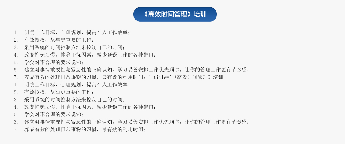 《高效時間管理》培訓
1.  明確工作目標，合理規劃，提高個人工作效率；
2.  有效授權，從事更重要的工作；
3.  采用系統的時間控制方法來控制自己的時間；
4.  改變拖延習慣，排除干擾因素，減少延誤工作的各種借口；
5.  學會對不合理的要求說NO；
6.  建立對事情重要性與緊急性的正確認知，學習妥善安排工作優先順序，讓你的管理工作更有節奏感；
7.  養成有效的處理日常事物的習慣，最有效的利用時間；