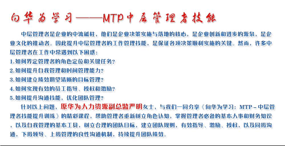 向華為學習——MTP中層管理者技能
   中層管理者是企業(yè)的中流砥柱，他們是企業(yè)決策實施與落地的核心，是企業(yè)創(chuàng)新和進步的源泉，是企業(yè)文化的推動者。因此提升中層管理者的工作管理技能，是保證各項決策順利實施的關(guān)鍵。然而，許多中層管理者在工作中常遇到以下困惑：
1. 如何界定管理者的角色定位和關(guān)鍵任務(wù)？
2. 如何提升自我管理和時間管理能力？
3. 如何建立績效期望清晰的目標管理？
4. 如何實現(xiàn)有效的員工指導、授權(quán)和激勵？
5. 如何提升溝通技能，優(yōu)化團隊管理？
   針對以上問題，原華為人力資源副總監(jiān)嚴明女士，與我們一同分享《向華為學習：MTP－中層管理者技能提升訓練》的精彩課程，幫助管理者重新樹立角色認知，掌握管理者必備的基本人事和財務(wù)知識，以及自我管理的基本工具，樹立合理的團隊目標，建立團隊規(guī)則，有效指導、激勵、授權(quán)，以及同級溝通，下級領(lǐng)導、上級管理的良性溝通機制，持續(xù)提升團隊績效。