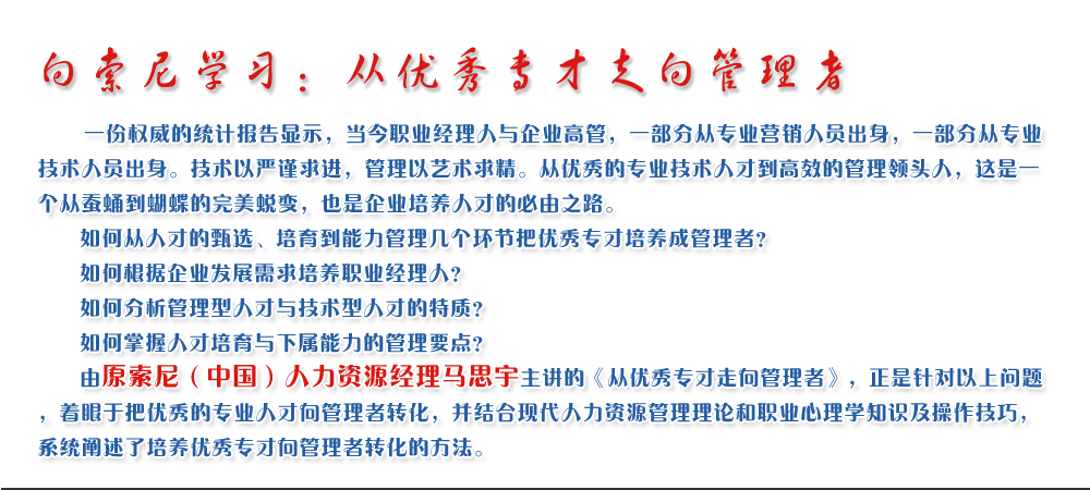 向索尼學習：從優(yōu)秀專才走向管理者
   一份權(quán)威的統(tǒng)計報告顯示，當今職業(yè)經(jīng)理人與企業(yè)高管，一部分從專業(yè)營銷人員出身，一部分從專業(yè)技術(shù)人員出身。技術(shù)以嚴謹求進，管理以藝術(shù)求精。從優(yōu)秀的專業(yè)技術(shù)人才到高效的管理領(lǐng)頭人，這是一個從蠶蛹到蝴蝶的完美蛻變，也是企業(yè)培養(yǎng)人才的必由之路。
   如何從人才的甄選、培育到能力管理幾個環(huán)節(jié)把優(yōu)秀專才培養(yǎng)成管理者？ 
   如何根據(jù)企業(yè)發(fā)展需求培養(yǎng)職業(yè)經(jīng)理人？ 
   如何分析管理型人才與技術(shù)型人才的特質(zhì)？ 
   如何掌握人才培育與下屬能力的管理要點？ 
   由原索尼（中國）人力資源經(jīng)理馬思宇主講的《從優(yōu)秀專才走向管理者》，正是針對以上問題，著眼于把優(yōu)秀的專業(yè)人才向管理者轉(zhuǎn)化，并結(jié)合現(xiàn)代人力資源管理理論和職業(yè)心理學知識及操作技巧，系統(tǒng)闡述了培養(yǎng)優(yōu)秀專才向管理者轉(zhuǎn)化的方法。