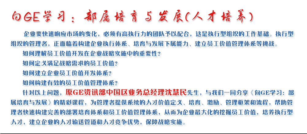 向GE學習：部屬培育與發(fā)展(人才培養(yǎng))
   企業(yè)要快速響應市場的變化，必須有高執(zhí)行力的團隊予以配合，這是執(zhí)行型組織的工作基礎(chǔ)。執(zhí)行型組織的管理者，正面臨著構(gòu)建企業(yè)執(zhí)行體系、培育與發(fā)展下屬能力、建立員工價值管理體系等挑戰(zhàn)。
   如何理解員工價值開發(fā)在企業(yè)戰(zhàn)略實施中的重要性？ 
   如何定義滿足戰(zhàn)略需求的員工價值？ 
   如何建立企業(yè)員工價值開發(fā)體系？ 
   如何構(gòu)建有效的員工價值管理體系？       
   針對以上問題，原GE資訊部中國區(qū)業(yè)務(wù)總經(jīng)理沈慧民先生，與我們一同分享《向GE學習：部屬培育與發(fā)展》的精彩課程，為管理者提供系統(tǒng)的人才價值定義、培育、激勵、管理框架和流程，幫助管理者快速構(gòu)建完善的部署培育體系和員工價值管理體系，從而為企業(yè)最大化的挖掘員工價值，培養(yǎng)執(zhí)行型人才，建立企業(yè)的人才輸送管道和人才競爭優(yōu)勢，保障戰(zhàn)略實施。