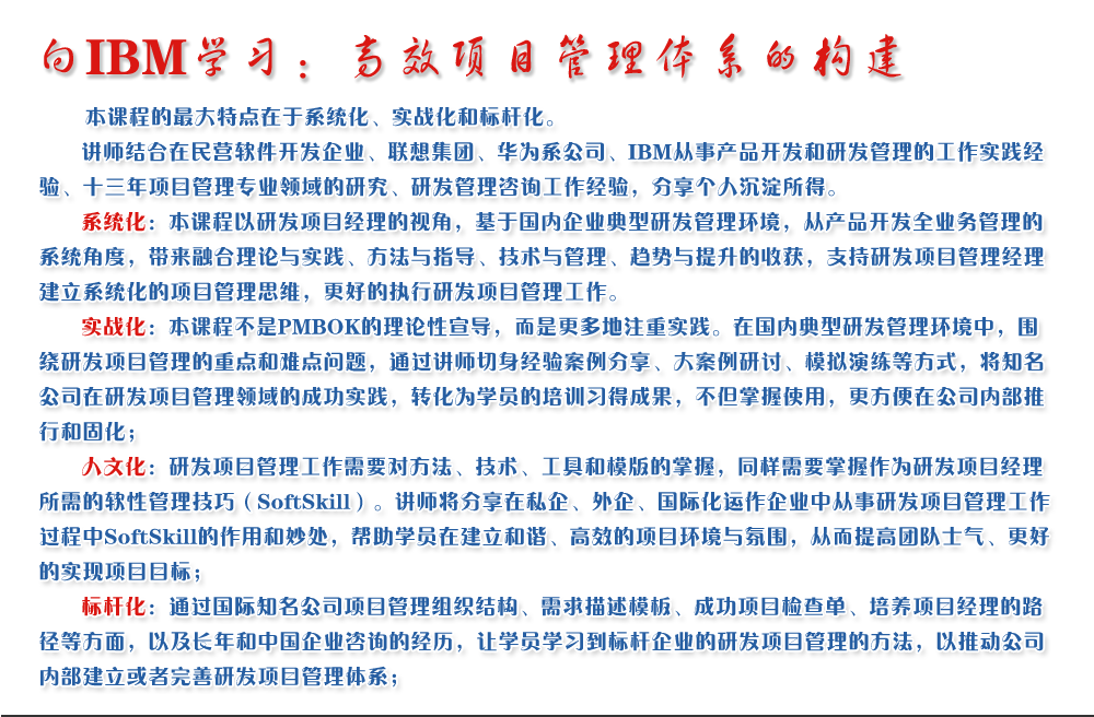 向IBM學習：高效項目管理體系的構(gòu)建 
   本課程的最大特點在于系統(tǒng)化、實戰(zhàn)化和標桿化。
   講師結(jié)合在民營軟件開發(fā)企業(yè)、聯(lián)想集團、華為系公司、IBM從事產(chǎn)品開發(fā)和研發(fā)管理的工作實踐經(jīng)驗、十三年項目管理專業(yè)領(lǐng)域的研究、研發(fā)管理咨詢工作經(jīng)驗，分享個人沉淀所得。
   系統(tǒng)化：本課程以研發(fā)項目經(jīng)理的視角，基于國內(nèi)企業(yè)典型研發(fā)管理環(huán)境，從產(chǎn)品開發(fā)全業(yè)務(wù)管理的系統(tǒng)角度，帶來融合理論與實踐、方法與指導、技術(shù)與管理、趨勢與提升的收獲，支持研發(fā)項目管理經(jīng)理建立系統(tǒng)化的項目管理思維，更好的執(zhí)行研發(fā)項目管理工作。
   實戰(zhàn)化：本課程不是PMBOK的理論性宣導，而是更多地注重實踐。在國內(nèi)典型研發(fā)管理環(huán)境中，圍繞研發(fā)項目管理的重點和難點問題，通過講師切身經(jīng)驗案例分享、大案例研討、模擬演練等方式，將知名公司在研發(fā)項目管理領(lǐng)域的成功實踐，轉(zhuǎn)化為學員的培訓習得成果，不但掌握使用，更方便在公司內(nèi)部推行和固化；
   人文化：研發(fā)項目管理工作需要對方法、技術(shù)、工具和模版的掌握，同樣需要掌握作為研發(fā)項目經(jīng)理所需的軟性管理技巧（SoftSkill）。講師將分享在私企、外企、國際化運作企業(yè)中從事研發(fā)項目管理工作過程中SoftSkill的作用和妙處，幫助學員在建立和諧、高效的項目環(huán)境與氛圍，從而提高團隊士氣、更好的實現(xiàn)項目目標；
   標桿化：通過國際知名公司項目管理組織結(jié)構(gòu)、需求描述模板、成功項目檢查單、培養(yǎng)項目經(jīng)理的路徑等方面，以及長年和中國企業(yè)咨詢的經(jīng)歷，讓學員學習到標桿企業(yè)的研發(fā)項目管理的方法，以推動公司內(nèi)部建立或者完善研發(fā)項目管理體系；