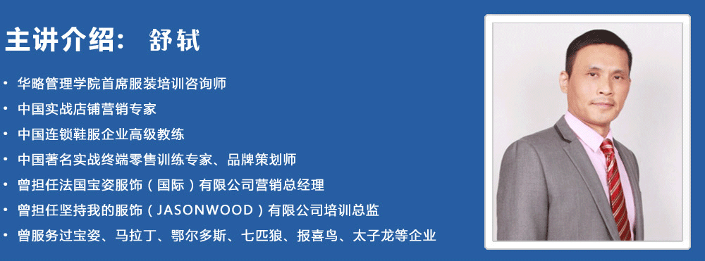 主講介紹：舒軾
? 華略管理學院首席服裝培訓咨詢師
? 中國實戰店鋪營銷專家
? 中國連鎖鞋服企業高級教練
? 中國著名實戰終端零售訓練專家、品牌策劃師
? 曾擔任法國寶姿服飾（國際）有限公司營銷總經理
? 曾擔任堅持我的服飾（JASONWOOD）有限公司培訓總監
? 曾服務過寶姿、馬拉丁、鄂爾多斯、七匹狼、報喜鳥、太子龍等企業