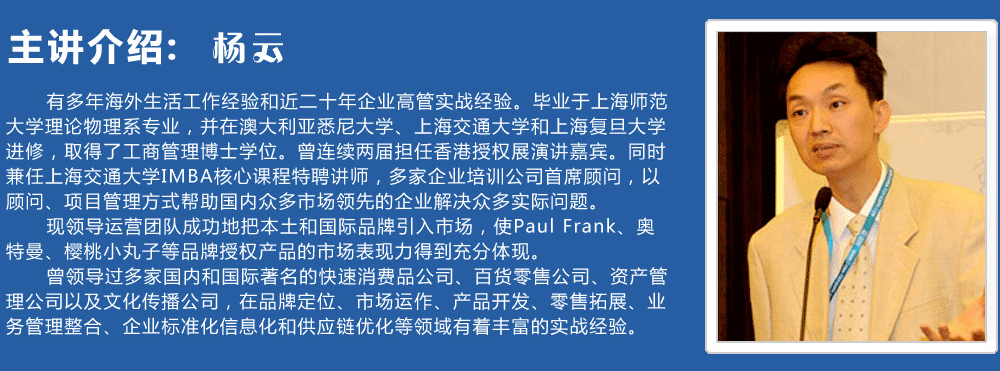 主講介紹：楊云   
      有多年海外生活工作經驗和近二十年企業高管實戰經驗。畢業于上海師范大學理論物理系專業，并在澳大利亞悉尼大學、上海交通大學和上海復旦大學進修，取得了工商管理博士學位。曾連續兩屆擔任香港授權展演講嘉賓。同時兼任上海交通大學IMBA核心課程特聘講師，多家企業培訓公司首席顧問，以顧問、項目管理方式幫助國內眾多市場領先的企業解決眾多實際問題。
      現領導運營團隊成功地把本土和國際品牌引入市場，使Paul Frank、奧特曼、櫻桃小丸子等品牌授權產品的市場表現力得到充分體現。
      曾領導過多家國內和國際著名的快速消費品公司、百貨零售公司、資產管理公司以及文化傳播公司，在品牌定位、市場運作、產品開發、零售拓展、業務管理整合、企業標準化信息化和供應鏈優化等領域有著豐富的實戰經驗。